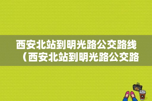 西安北站到明光路公交路线（西安北站到明光路公交路线怎么走）