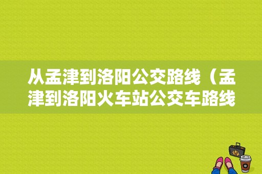 从孟津到洛阳公交路线（孟津到洛阳火车站公交车路线）