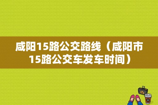 咸阳15路公交路线（咸阳市15路公交车发车时间）-图1