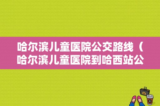 哈尔滨儿童医院公交路线（哈尔滨儿童医院到哈西站公交线路）