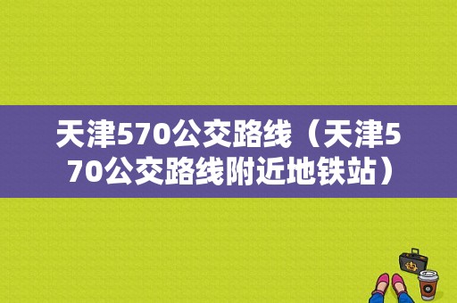 天津570公交路线（天津570公交路线附近地铁站）