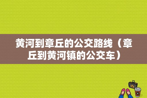 黄河到章丘的公交路线（章丘到黄河镇的公交车）