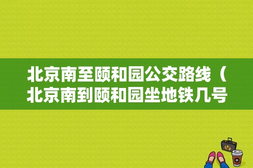 北京南至颐和园公交路线（北京南到颐和园坐地铁几号线）