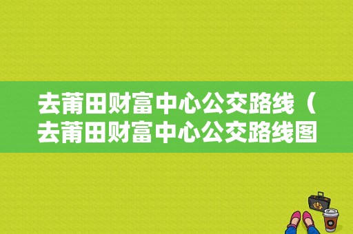 去莆田财富中心公交路线（去莆田财富中心公交路线图）