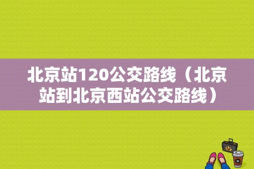 北京站120公交路线（北京站到北京西站公交路线）-图1