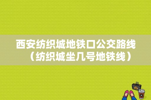 西安纺织城地铁口公交路线（纺织城坐几号地铁线）-图1