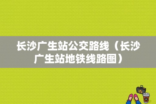 长沙广生站公交路线（长沙广生站地铁线路图）