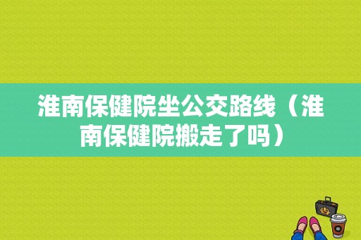 淮南保健院坐公交路线（淮南保健院搬走了吗）