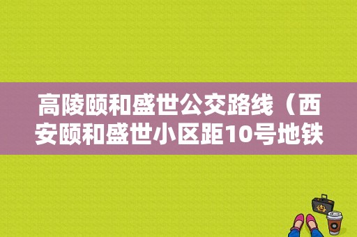 高陵颐和盛世公交路线（西安颐和盛世小区距10号地铁站口距离）