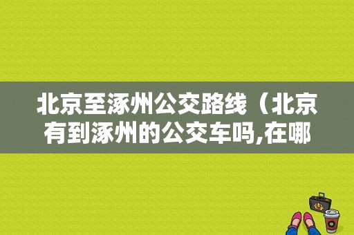 北京至涿州公交路线（北京有到涿州的公交车吗,在哪里做呢）