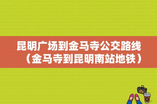 昆明广场到金马寺公交路线（金马寺到昆明南站地铁）